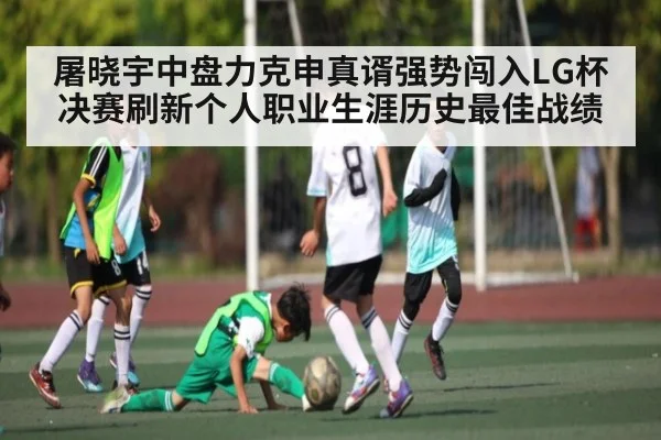 屠晓宇中盘力克申真谞强势闯入LG杯决赛刷新个人职业生涯历史最佳战绩（kaiyun sports）