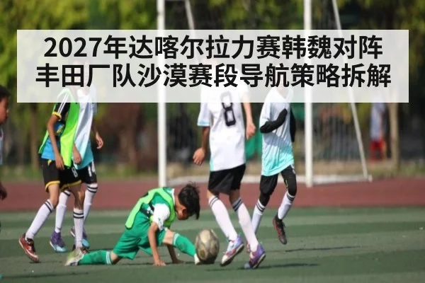 2027年达喀尔拉力赛韩魏对阵丰田厂队沙漠赛段导航策略拆解 | kaiyun sports